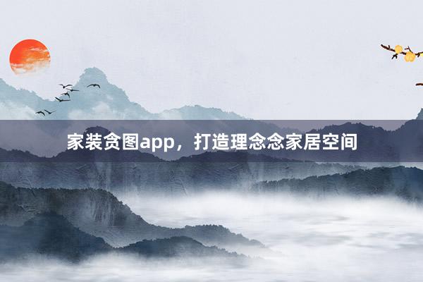 家装贪图app，打造理念念家居空间